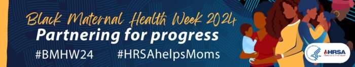 Banner graphic that reads Black Maternal Health Week 2024: Partnering for Progress. Includes the hashtags #BMHW24 and #HRSAhelpsMoms. Also includes the logo for the Health Resources and Service Administration's Maternal & Child Health Bureau.